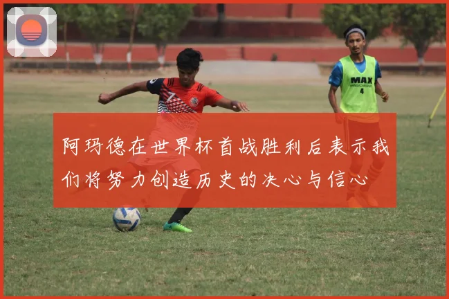 阿玛德在世界杯首战胜利后表示我们将努力创造历史的决心与信心