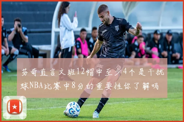 芬奇直言文班12帽中至少4个是干扰球NBA比赛中8分的重要性你了解吗