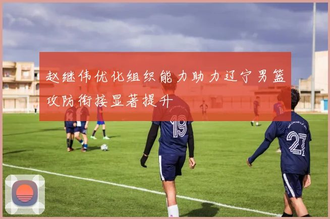赵继伟优化组织能力助力辽宁男篮攻防衔接显著提升