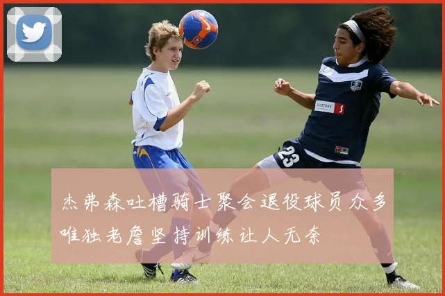 杰弗森吐槽骑士聚会退役球员众多唯独老詹坚持训练让人无奈