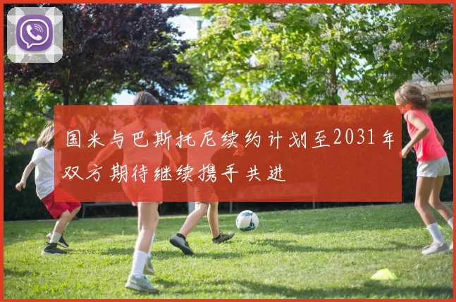 国米与巴斯托尼续约计划至2031年双方期待继续携手共进