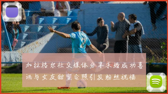 加拉格尔社交媒体分享求婚成功喜讯与女友甜蜜合照引发粉丝祝福