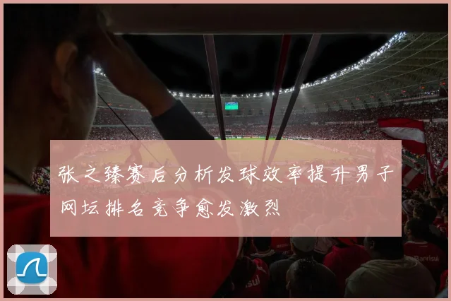 张之臻赛后分析发球效率提升男子网坛排名竞争愈发激烈
