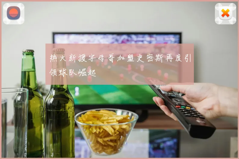 热火新援字母哥加盟史密斯再度引领球队崛起