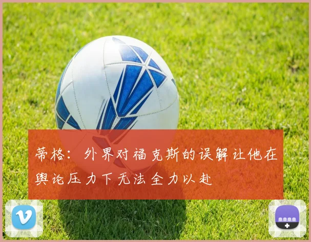蒂格：外界对福克斯的误解让他在舆论压力下无法全力以赴
