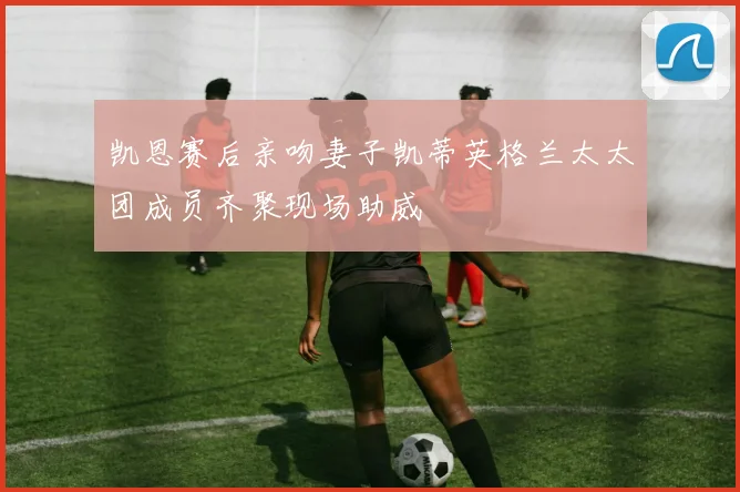 凯恩赛后亲吻妻子凯蒂英格兰太太团成员齐聚现场助威
