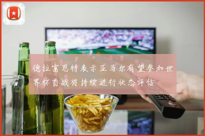 德拉富恩特表示亚马尔有望参加世界杯首战将持续进行状态评估