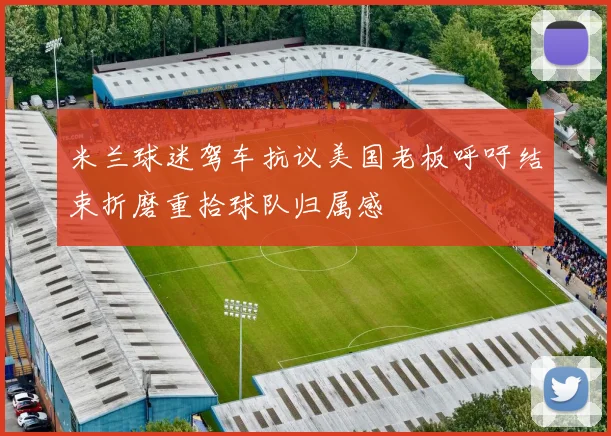 米兰球迷驾车抗议美国老板呼吁结束折磨重拾球队归属感