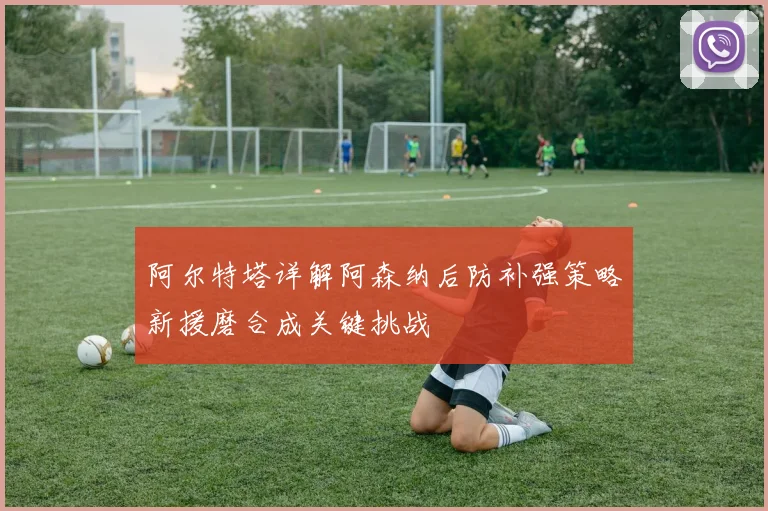 阿尔特塔详解阿森纳后防补强策略新援磨合成关键挑战