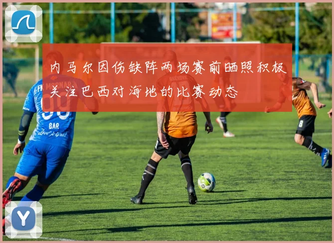 内马尔因伤缺阵两场赛前晒照积极关注巴西对海地的比赛动态