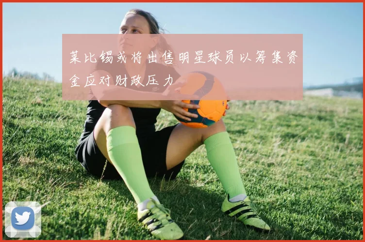 莱比锡或将出售明星球员以筹集资金应对财政压力
