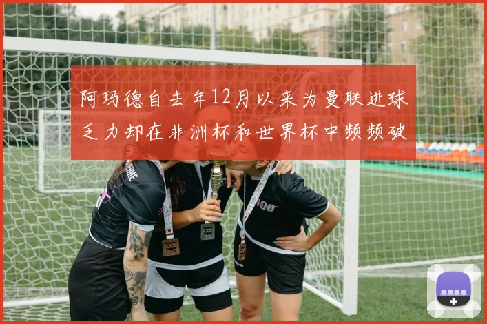 阿玛德自去年12月以来为曼联进球乏力却在非洲杯和世界杯中频频破门