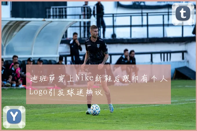 迪班萨穿上Nike新鞋后跟印有个人Logo引发球迷热议