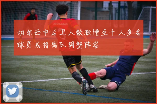 切尔西中后卫人数激增至十人多名球员或将离队调整阵容