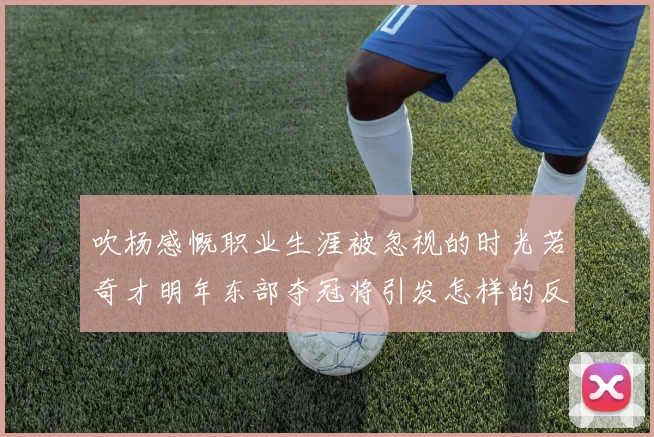 吹杨感慨职业生涯被忽视的时光若奇才明年东部夺冠将引发怎样的反响