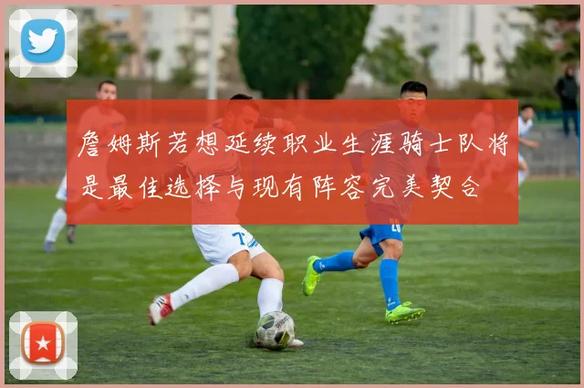 詹姆斯若想延续职业生涯骑士队将是最佳选择与现有阵容完美契合
