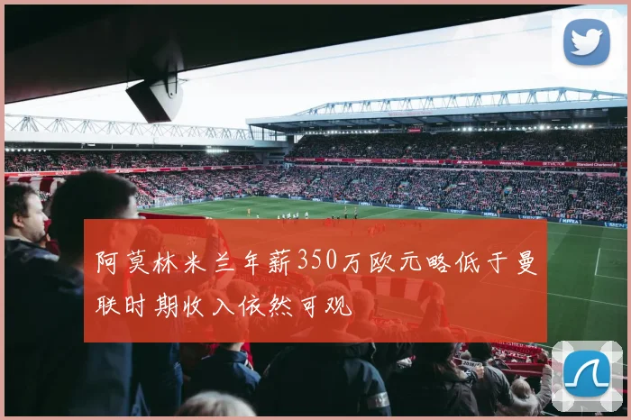 阿莫林米兰年薪350万欧元略低于曼联时期收入依然可观