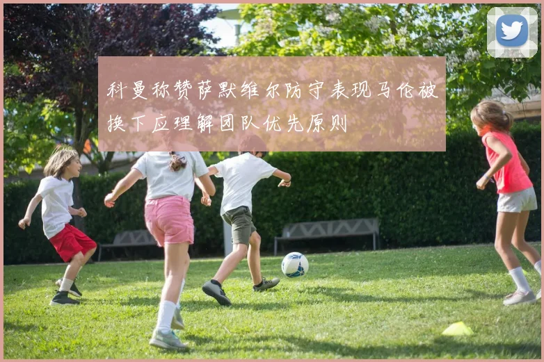 科曼称赞萨默维尔防守表现马伦被换下应理解团队优先原则