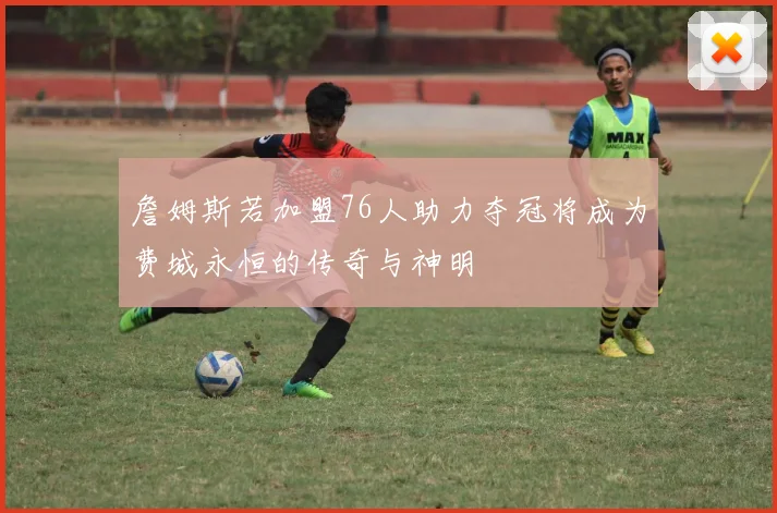 詹姆斯若加盟76人助力夺冠将成为费城永恒的传奇与神明