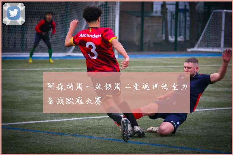 阿森纳周一放假周二重返训练全力备战欧冠决赛