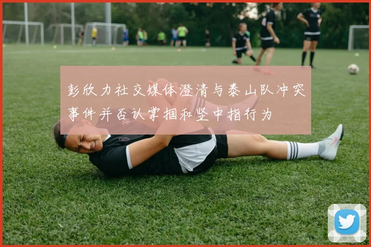 彭欣力社交媒体澄清与泰山队冲突事件并否认掌掴和竖中指行为